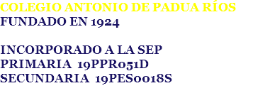 COLEGIO ANTONIO DE PADUA RÍOS
FUNDADO EN 1924 INCORPORADO A LA SEP
PRIMARIA 19PPR051D
SECUNDARIA 19PES0018S
